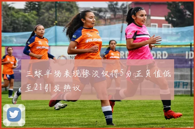 三球半场表现惨淡仅得5分正负值低至21引发热议