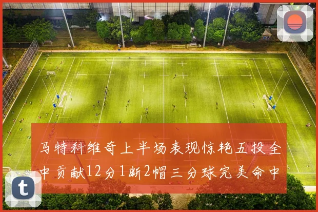 马特科维奇上半场表现惊艳五投全中贡献12分1断2帽三分球完美命中