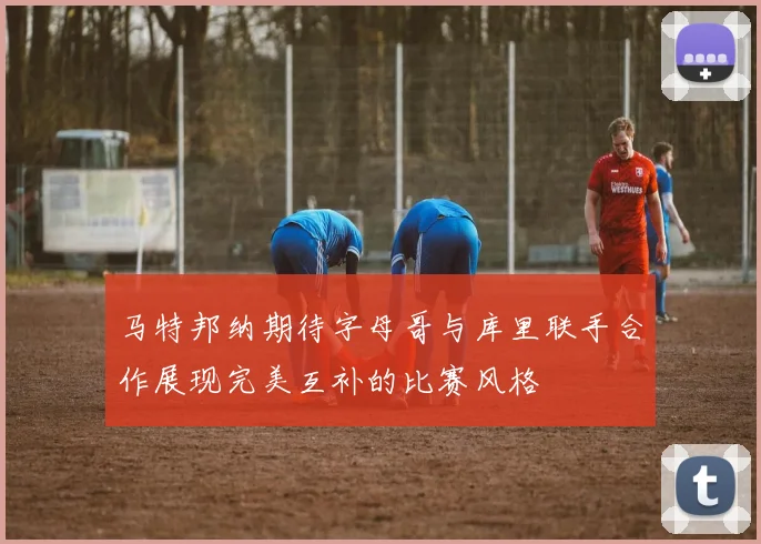 马特邦纳期待字母哥与库里联手合作展现完美互补的比赛风格