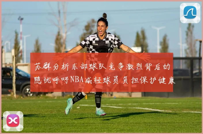 苏群分析东部球队竞争激烈背后的隐忧呼吁NBA减轻球员负担保护健康