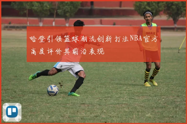 哈登引领篮球潮流创新打法NBA官方高度评价其前沿表现