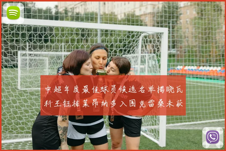中超年度最佳球员候选名单揭晓瓦科王钰栋莱昂纳多入围克雷桑未获提名