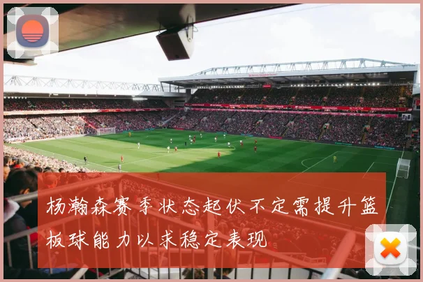 杨瀚森赛季状态起伏不定需提升篮板球能力以求稳定表现