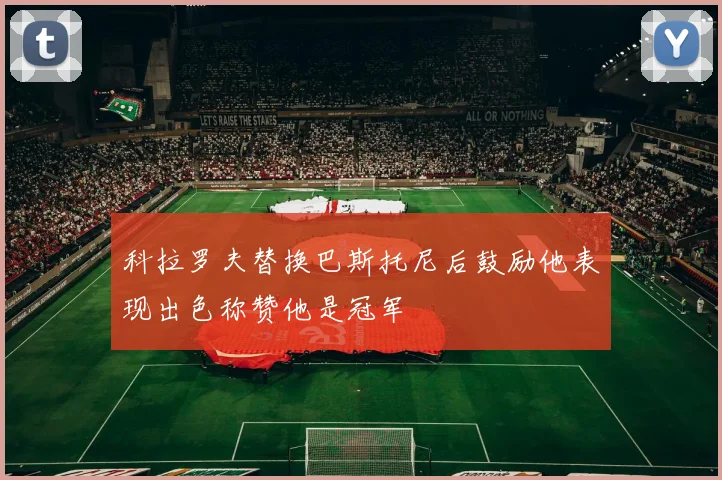 科拉罗夫替换巴斯托尼后鼓励他表现出色称赞他是冠军