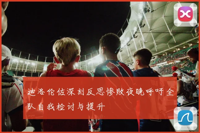 迪洛伦佐深刻反思惨败夜晚呼吁全队自我检讨与提升