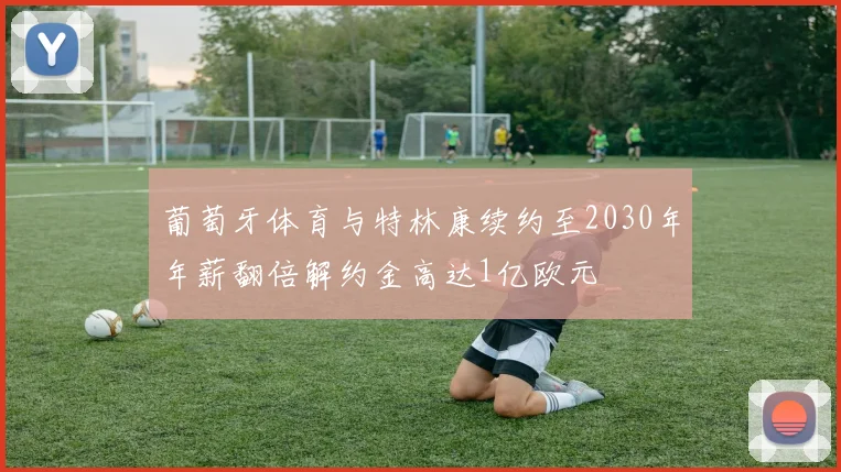 葡萄牙体育与特林康续约至2030年年薪翻倍解约金高达1亿欧元