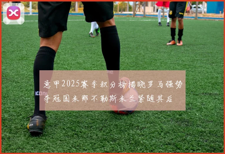 意甲2025赛季积分榜揭晓罗马强势夺冠国米那不勒斯米兰紧随其后