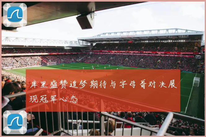 库里盛赞追梦期待与字母哥对决展现冠军心态