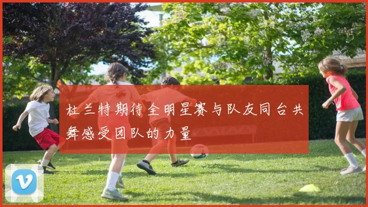 杜兰特期待全明星赛与队友同台共舞感受团队的力量