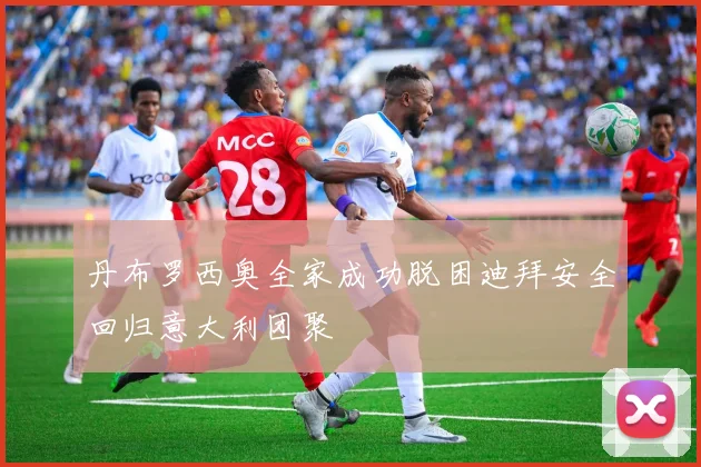 丹布罗西奥全家成功脱困迪拜安全回归意大利团聚