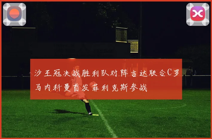 沙王冠决战胜利队对阵吉达联合C罗马内科曼首发菲利克斯参战