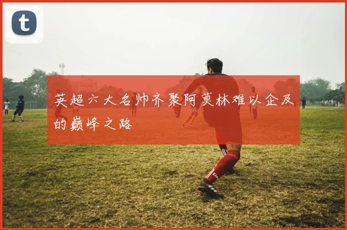 英超六大名帅齐聚阿莫林难以企及的巅峰之路
