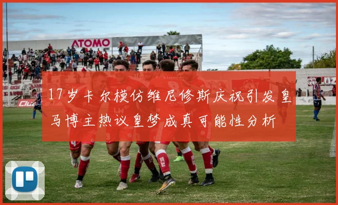17岁卡尔模仿维尼修斯庆祝引发皇马博主热议皇梦成真可能性分析
