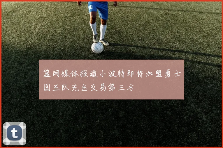 篮网媒体报道小波特即将加盟勇士国王队充当交易第三方