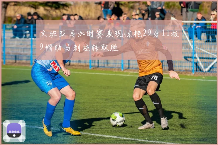文班亚马加时赛表现惊艳29分11板9帽助马刺逆转取胜