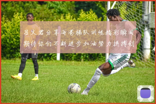 吕文君分享海港梯队训练精彩瞬间期待你们不断进步加油努力拼搏创造辉煌