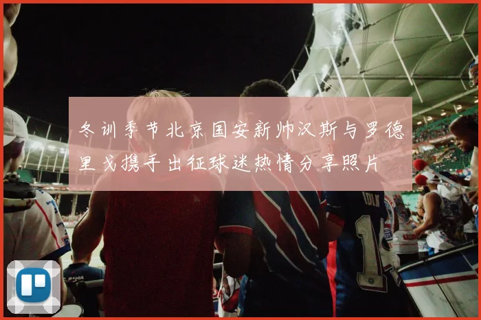 冬训季节北京国安新帅汉斯与罗德里戈携手出征球迷热情分享照片