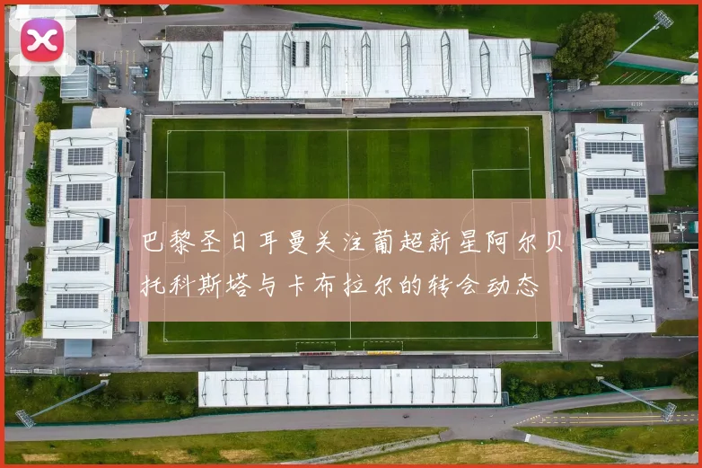 巴黎圣日耳曼关注葡超新星阿尔贝托科斯塔与卡布拉尔的转会动态