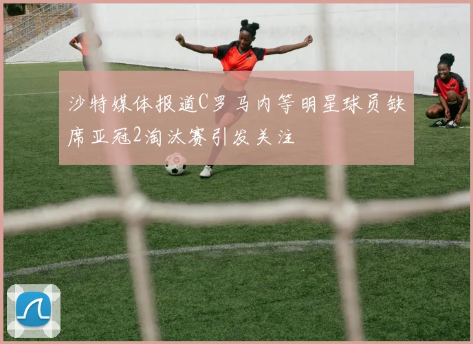 沙特媒体报道C罗马内等明星球员缺席亚冠2淘汰赛引发关注