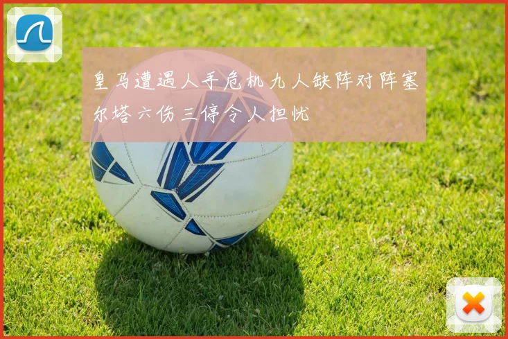 皇马遭遇人手危机九人缺阵对阵塞尔塔六伤三停令人担忧