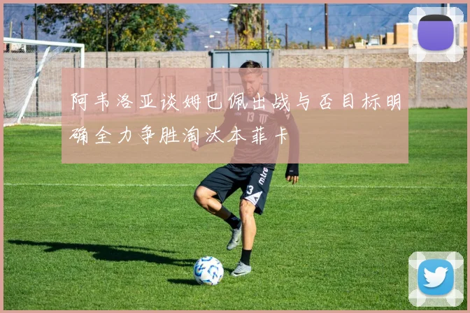 阿韦洛亚谈姆巴佩出战与否目标明确全力争胜淘汰本菲卡