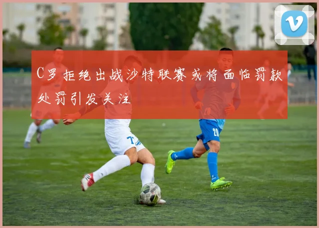 C罗拒绝出战沙特联赛或将面临罚款处罚引发关注