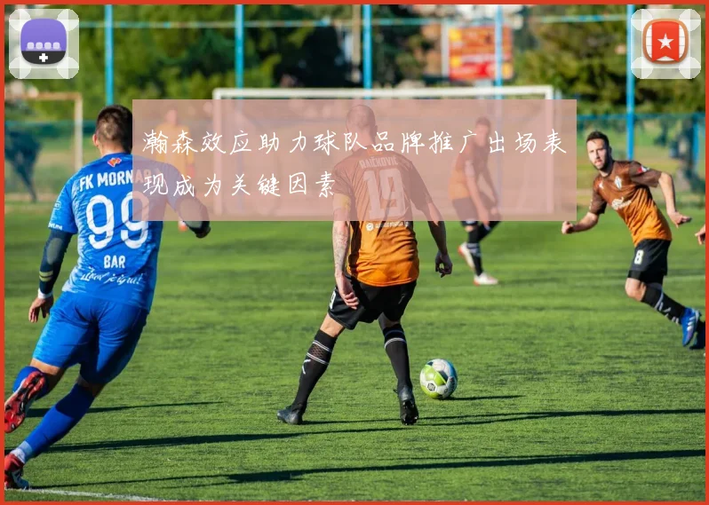 瀚森效应助力球队品牌推广出场表现成为关键因素