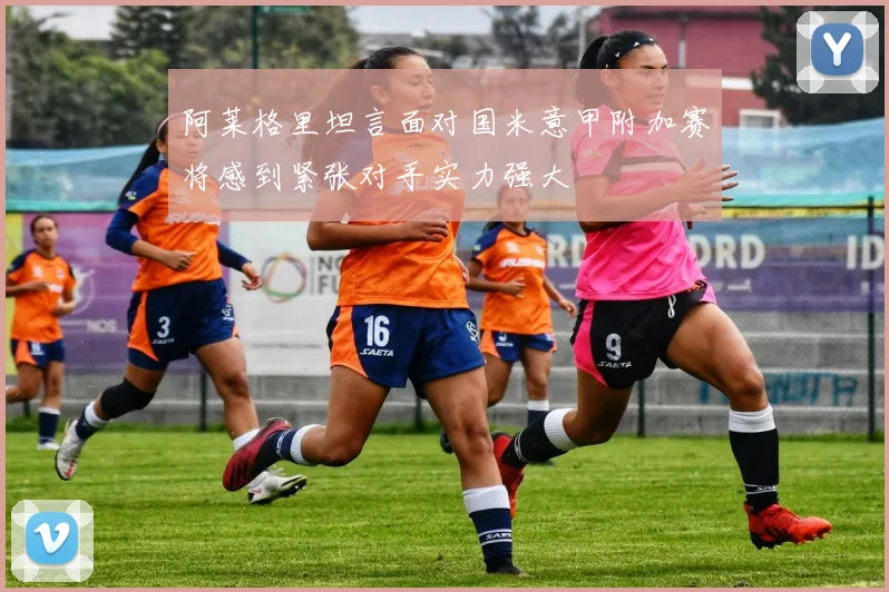 阿莱格里坦言面对国米意甲附加赛将感到紧张对手实力强大