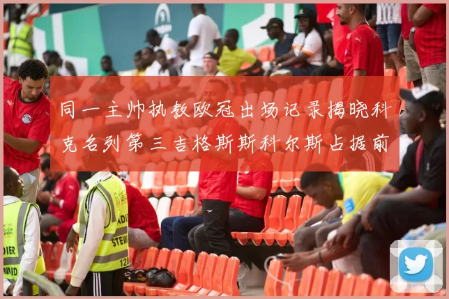 同一主帅执教欧冠出场记录揭晓科克名列第三吉格斯斯科尔斯占据前两位
