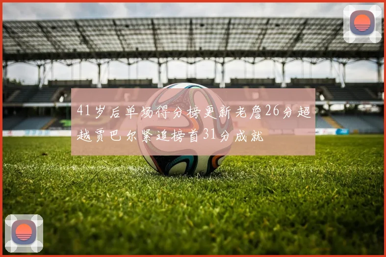 41岁后单场得分榜更新老詹26分超越贾巴尔紧追榜首31分成就