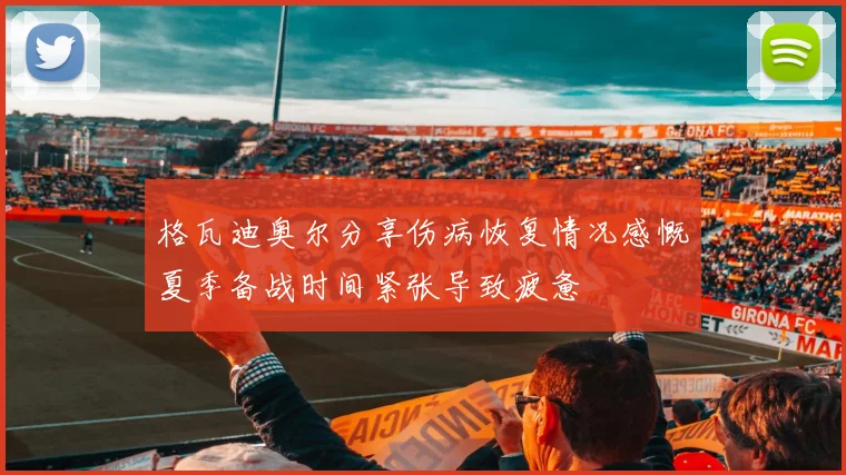 格瓦迪奥尔分享伤病恢复情况感慨夏季备战时间紧张导致疲惫