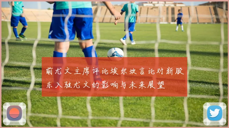 前尤文主席评论埃尔坎言论对新股东入驻尤文的影响与未来展望