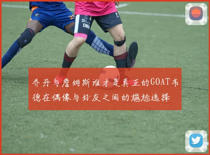 乔丹与詹姆斯谁才是真正的GOAT韦德在偶像与好友之间的尴尬选择