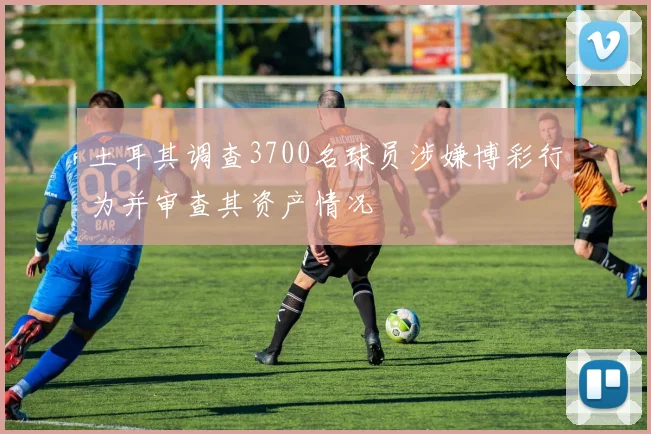 土耳其调查3700名球员涉嫌博彩行为并审查其资产情况