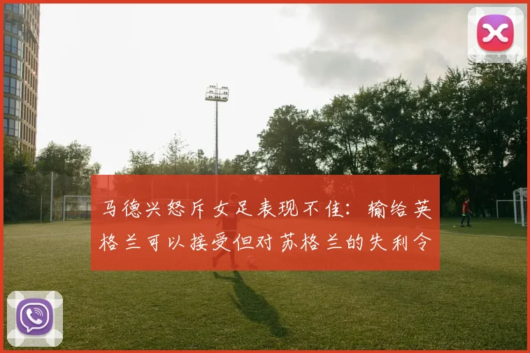 马德兴怒斥女足表现不佳：输给英格兰可以接受但对苏格兰的失利令人失望